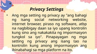 • Ang mga setting ng privacy ay "ang bahagi
ng isang social networking website,
internet browser, piraso ng software, atbp
na nagbibigay daan sa iyo upang kontrolin
kung sino ang nakakakita ng impormasyon
tungkol sa iyo". Pinapayagan ng mga
setting ng privacy ang isang tao na
kontrolin kung anong impormasyon ang
ibinabahagi sa mga platform na ito.
Privacy Settings
 