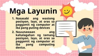 Mga Layunin
1. Nasasabi ang wastong
posisyon, layo, at oras sa
paggamit ng computer at
iba pang puting devices
2. Nauunawaan ang
kahalagahan ng tamang
posisyon, layo, at oras sa
paggamit ng computer at
iba pang computing
device.
 