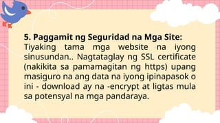 5. Paggamit ng Seguridad na Mga Site:
Tiyaking tama mga website na iyong
sinusundan.. Nagtataglay ng SSL certificate
(nakikita sa pamamagitan ng https) upang
masiguro na ang data na iyong ipinapasok o
ini - download ay na -encrypt at ligtas mula
sa potensyal na mga pandaraya.
 