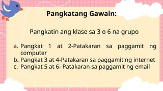 Pangkatin ang klase sa 3 o 6 na grupo
a. Pangkat 1 at 2-Patakaran sa paggamit ng
computer
b. Pangkat 3 at 4-Patakaran sa paggamit ng internet
c. Pangkat 5 at 6- Patakaran sa paggamit ng email
Pangkatang Gawain:
 