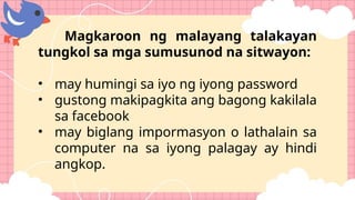 Magkaroon ng malayang talakayan
tungkol sa mga sumusunod na sitwayon:
• may humingi sa iyo ng iyong password
• gustong makipagkita ang bagong kakilala
sa facebook
• may biglang impormasyon o lathalain sa
computer na sa iyong palagay ay hindi
angkop.
 