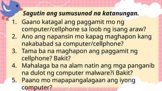 1. Gaano katagal ang paggamit mo ng
computer/cellphone sa loob ng isang araw?
2. Ano ang napansin mo kapag maghapon kang
nakababad sa computer/cellphone?
3. Tama ba na maghapon ang paggamit ng
cellphone? Bakit?
4. Mahalaga ba na alam natin ang mga panganib
na dulot ng computer malware?i Bakit?
5. Paano mo mapapangalagaan ang iyong
computer?
Sagutin ang sumusunod na katanungan.
 