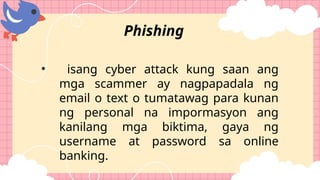 • isang cyber attack kung saan ang
mga scammer ay nagpapadala ng
email o text o tumatawag para kunan
ng personal na impormasyon ang
kanilang mga biktima, gaya ng
username at password sa online
banking.
Phishing
 