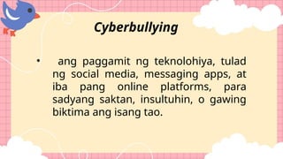 • ang paggamit ng teknolohiya, tulad
ng social media, messaging apps, at
iba pang online platforms, para
sadyang saktan, insultuhin, o gawing
biktima ang isang tao.
Cyberbullying
 