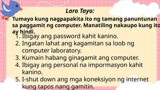 • Tumayo kung nagpapakita ito ng tamang panuntunan
sa paggamit ng computer. Manatiling nakaupo kung ito
ay hindi.
Laro Tayo:
1. Ibigay ang password kahit kanino.
2. Ingatan lahat ang kagamitan sa loob ng
computer laboratory.
3. Kumain habang ginagamit ang computer.
4. Ibigay ang personal na impormasyon kahit
kanino.
5. I-shut down ang mga koneksiyon ng internet
kung tapos nang gamitin.
 