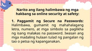 Narito ang ilang halimbawa ng mga
hakbang sa online security at safety:
1. Paggamit ng Secure na Passwords:
Halimbawa, gumamit ng mahahalagang
letra, numero, at mga simbolo sa paglikha
ng isang malakas na password. Iwasan ang
mga madaling hulaan tulad ng pangalan ng
tao o petsa ng kapanganakan.
 