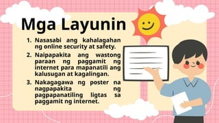 Mga Layunin
1. Nasasabi ang kahalagahan
ng online security at safety.
2. Naipapakita ang wastong
paraan ng paggamit ng
internet para mapanatili ang
kalusugan at kagalingan.
3. Nakagagawa ng poster na
nagpapakita ng
pagpapanatiling ligtas sa
paggamit ng internet.
 