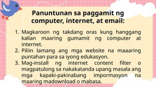 1. Magkaroon ng takdang oras kung hanggang
kalian maaring gumamit ng computer at
internet.
2. Piliin lamang ang mga website na maaaring
puntahan para sa iyong edukasyon.
3. Mag-install ng internet content filter o
magpatulong sa nakakatanda upang masala ang
mga kapaki-pakinabang impormasyon na
maaring madownload o mabasa.
Panuntunan sa paggamit ng
computer, internet, at email:
 