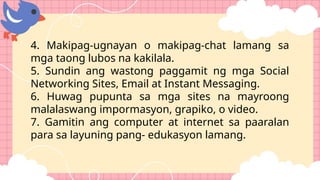 4. Makipag-ugnayan o makipag-chat lamang sa
mga taong lubos na kakilala.
5. Sundin ang wastong paggamit ng mga Social
Networking Sites, Email at Instant Messaging.
6. Huwag pupunta sa mga sites na mayroong
malalaswang impormasyon, grapiko, o video.
7. Gamitin ang computer at internet sa paaralan
para sa layuning pang- edukasyon lamang.
 