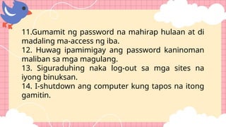 11.Gumamit ng password na mahirap hulaan at di
madaling ma-access ng iba.
12. Huwag ipamimigay ang password kaninoman
maliban sa mga magulang.
13. Siguraduhing naka log-out sa mga sites na
iyong binuksan.
14. I-shutdown ang computer kung tapos na itong
gamitin.
 