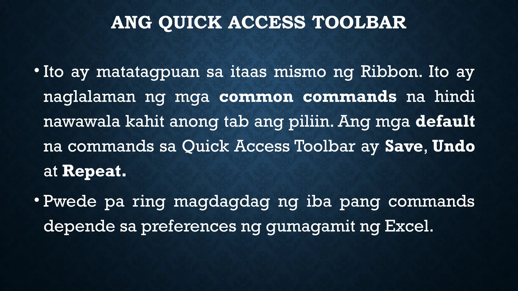 ANG QUICK ACCESS TOOLBAR
• Ito ay matatagpuan sa itaas mismo ng Ribbon. Ito ay
naglalaman ng mga common commands na hindi
nawawala kahit anong tab ang piliin. Ang mga default
na commands sa Quick Access Toolbar ay Save, Undo
at Repeat.
• Pwede pa ring magdagdag ng iba pang commands
depende sa preferences ng gumagamit ng Excel.
 