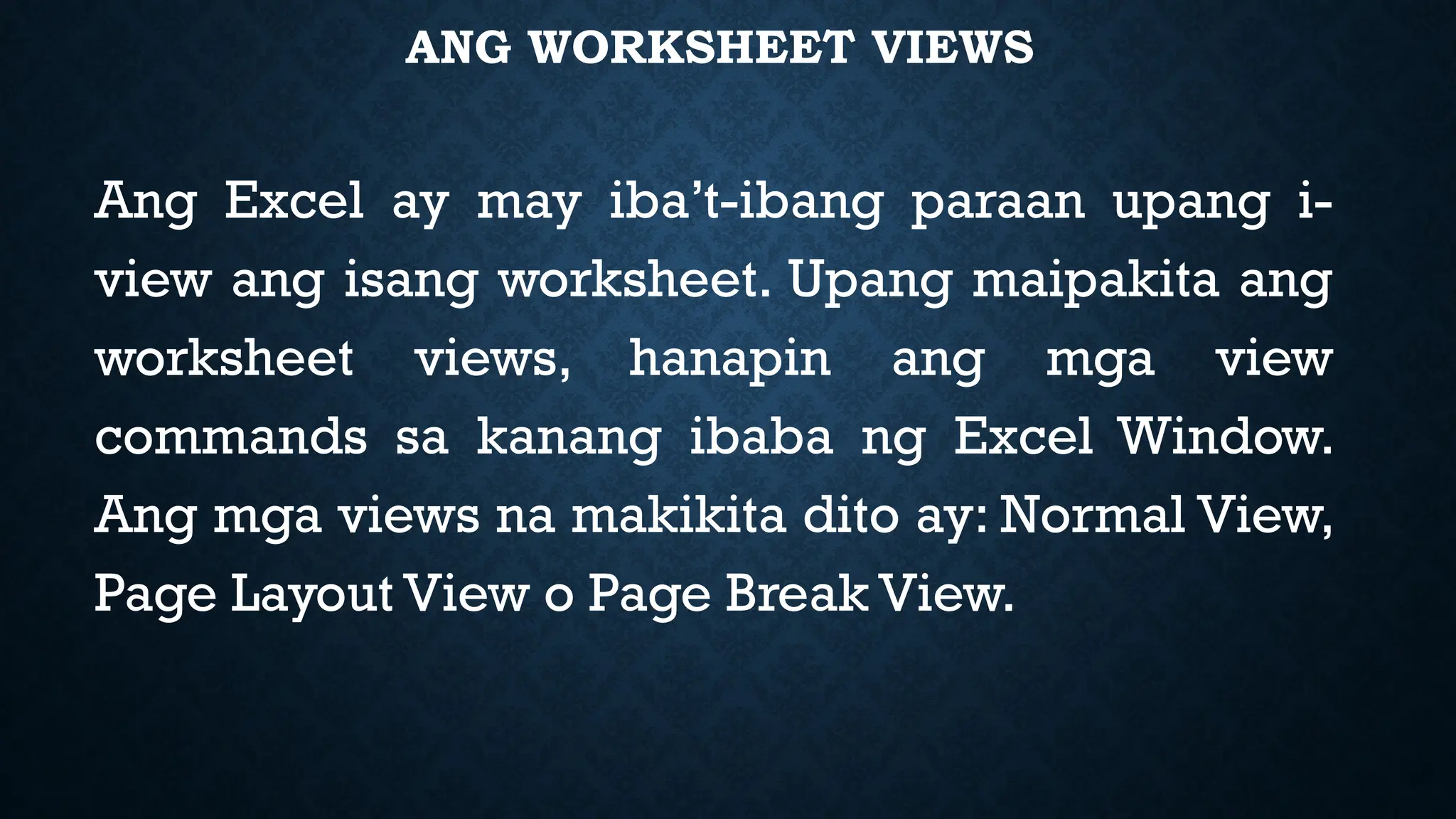 ANG WORKSHEET VIEWS
Ang Excel ay may iba’t-ibang paraan upang i-
view ang isang worksheet. Upang maipakita ang
worksheet views, hanapin ang mga view
commands sa kanang ibaba ng Excel Window.
Ang mga views na makikita dito ay: Normal View,
Page Layout View o Page Break View.
 