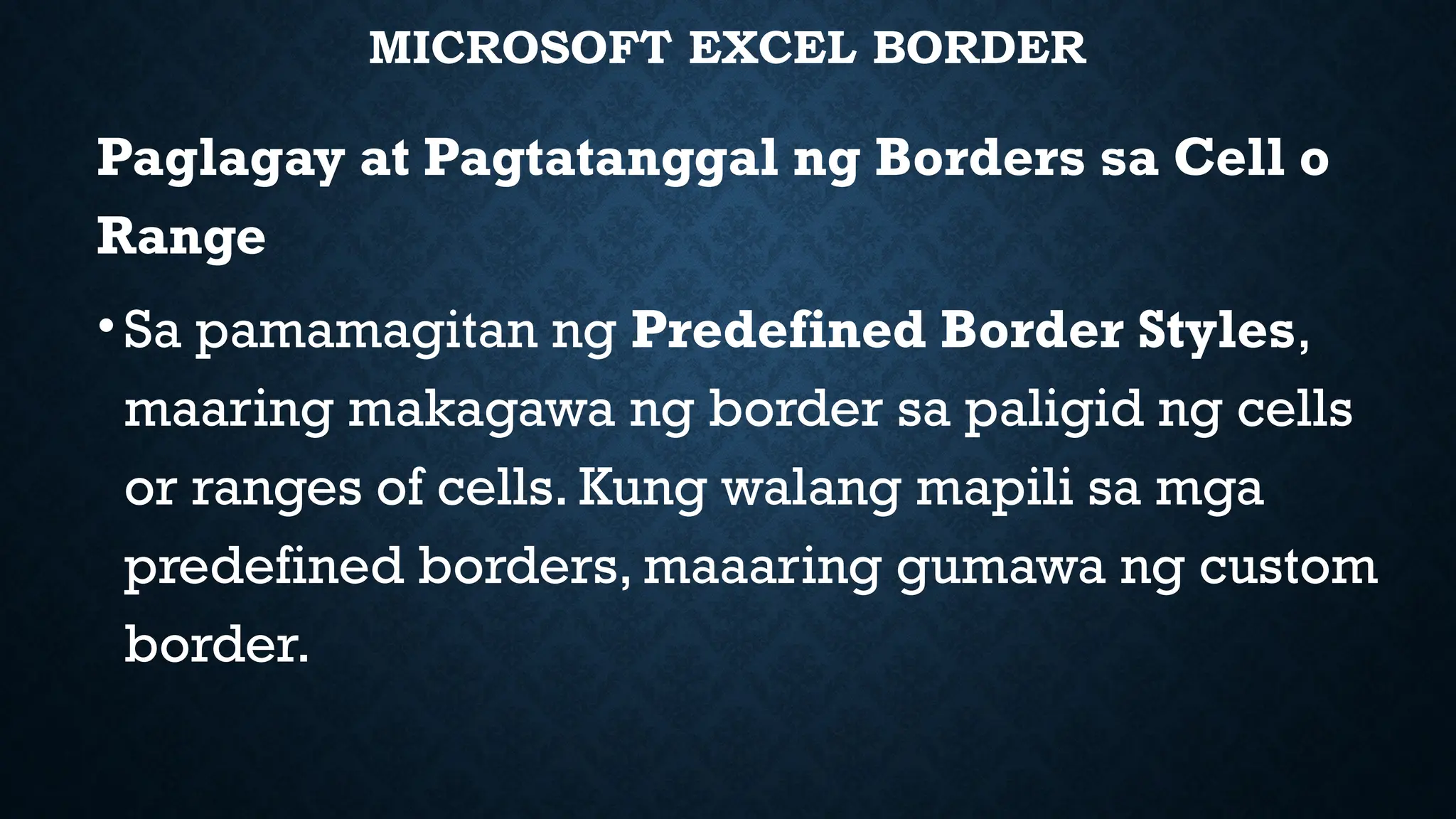 MICROSOFT EXCEL BORDER
Paglagay at Pagtatanggal ng Borders sa Cell o
Range
•Sa pamamagitan ng Predefined Border Styles,
maaring makagawa ng border sa paligid ng cells
or ranges of cells. Kung walang mapili sa mga
predefined borders, maaaring gumawa ng custom
border.
 