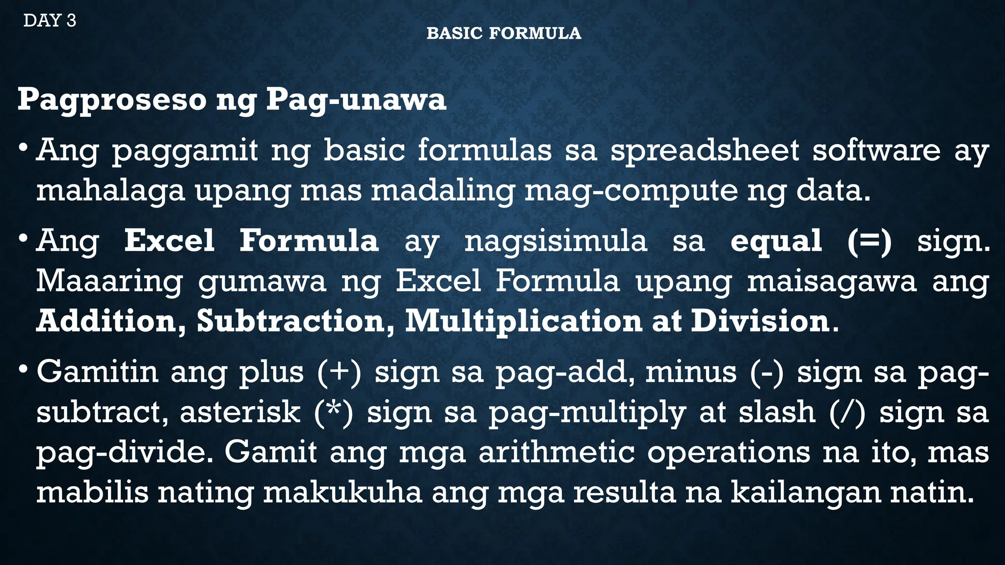 BASIC FORMULA
Pagproseso ng Pag-unawa
• Ang paggamit ng basic formulas sa spreadsheet software ay
mahalaga upang mas madaling mag-compute ng data.
• Ang Excel Formula ay nagsisimula sa equal (=) sign.
Maaaring gumawa ng Excel Formula upang maisagawa ang
Addition, Subtraction, Multiplication at Division.
• Gamitin ang plus (+) sign sa pag-add, minus (-) sign sa pag-
subtract, asterisk (*) sign sa pag-multiply at slash (/) sign sa
pag-divide. Gamit ang mga arithmetic operations na ito, mas
mabilis nating makukuha ang mga resulta na kailangan natin.
DAY 3
 