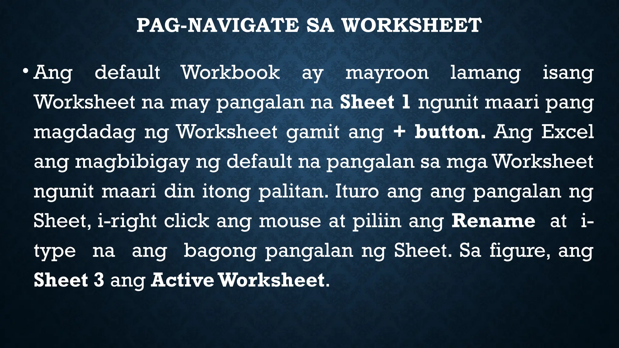 PAG-NAVIGATE SA WORKSHEET
• Ang default Workbook ay mayroon lamang isang
Worksheet na may pangalan na Sheet 1 ngunit maari pang
magdadag ng Worksheet gamit ang + button. Ang Excel
ang magbibigay ng default na pangalan sa mga Worksheet
ngunit maari din itong palitan. Ituro ang ang pangalan ng
Sheet, i-right click ang mouse at piliin ang Rename at i-
type na ang bagong pangalan ng Sheet. Sa figure, ang
Sheet 3 ang Active Worksheet.
 