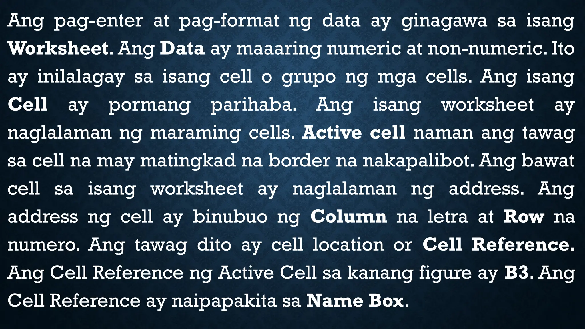 Ang pag-enter at pag-format ng data ay ginagawa sa isang
Worksheet. Ang Data ay maaaring numeric at non-numeric. Ito
ay inilalagay sa isang cell o grupo ng mga cells. Ang isang
Cell ay pormang parihaba. Ang isang worksheet ay
naglalaman ng maraming cells. Active cell naman ang tawag
sa cell na may matingkad na border na nakapalibot. Ang bawat
cell sa isang worksheet ay naglalaman ng address. Ang
address ng cell ay binubuo ng Column na letra at Row na
numero. Ang tawag dito ay cell location or Cell Reference.
Ang Cell Reference ng Active Cell sa kanang figure ay B3. Ang
Cell Reference ay naipapakita sa Name Box.
 
