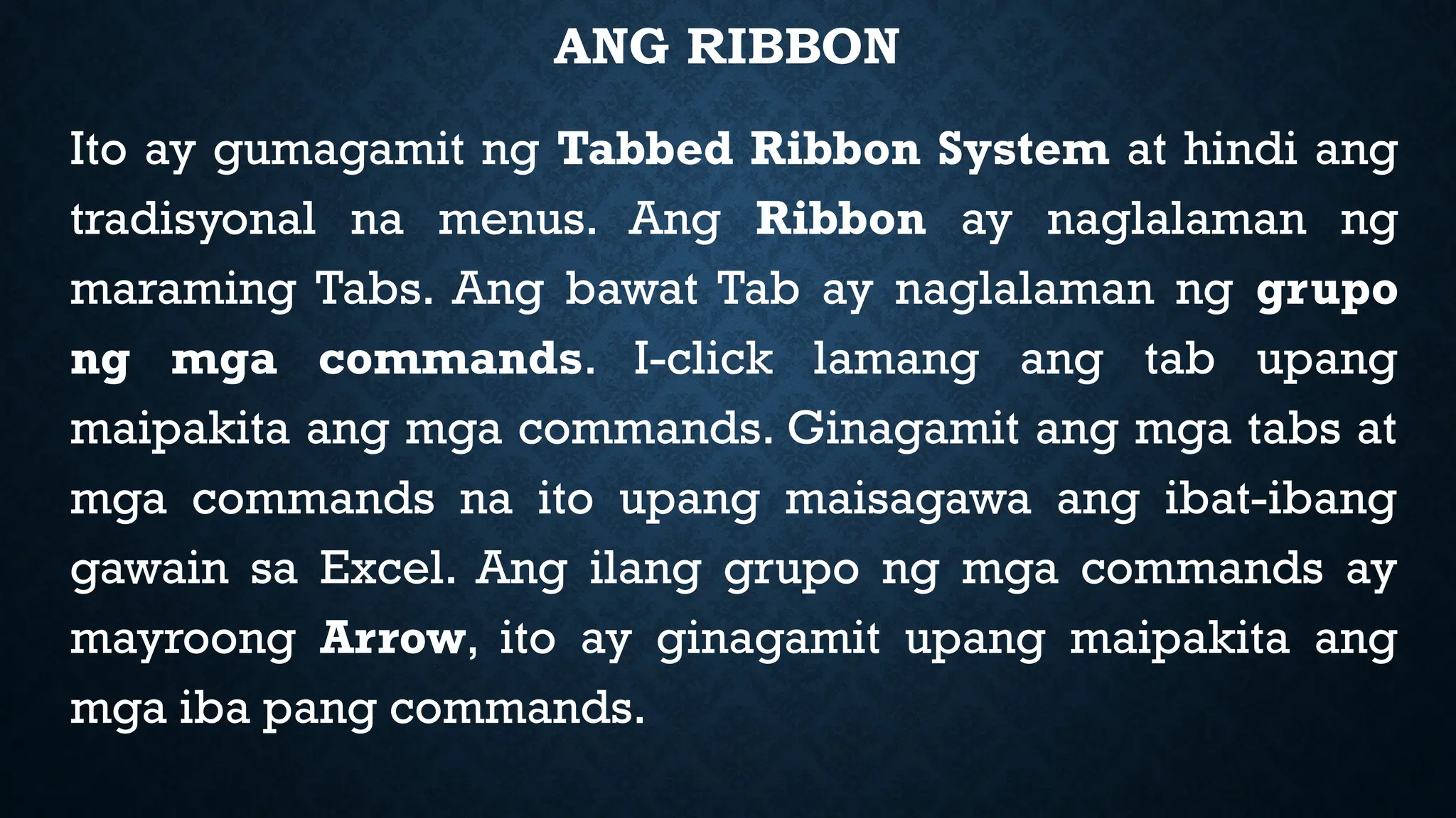ANG RIBBON
Ito ay gumagamit ng Tabbed Ribbon System at hindi ang
tradisyonal na menus. Ang Ribbon ay naglalaman ng
maraming Tabs. Ang bawat Tab ay naglalaman ng grupo
ng mga commands. I-click lamang ang tab upang
maipakita ang mga commands. Ginagamit ang mga tabs at
mga commands na ito upang maisagawa ang ibat-ibang
gawain sa Excel. Ang ilang grupo ng mga commands ay
mayroong Arrow, ito ay ginagamit upang maipakita ang
mga iba pang commands.
 