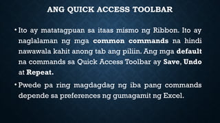 ANG QUICK ACCESS TOOLBAR
• Ito ay matatagpuan sa itaas mismo ng Ribbon. Ito ay
naglalaman ng mga common commands na hindi
nawawala kahit anong tab ang piliin. Ang mga default
na commands sa Quick Access Toolbar ay Save, Undo
at Repeat.
• Pwede pa ring magdagdag ng iba pang commands
depende sa preferences ng gumagamit ng Excel.
 