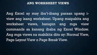 ANG WORKSHEET VIEWS
Ang Excel ay may iba’t-ibang paraan upang i-
view ang isang worksheet. Upang maipakita ang
worksheet views, hanapin ang mga view
commands sa kanang ibaba ng Excel Window.
Ang mga views na makikita dito ay: Normal View,
Page Layout View o Page Break View.
 