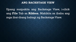 ANG BACKSTAGE VIEW
Upang maipakita ang Backstage View, i-click
ang File Tab sa Ribbon. Makikita sa ibaba ang
mga ibat-ibang bahagi ng Backstage View.
 