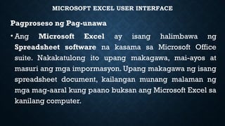 MICROSOFT EXCEL USER INTERFACE
Pagproseso ng Pag-unawa
• Ang Microsoft Excel ay isang halimbawa ng
Spreadsheet software na kasama sa Microsoft Office
suite. Nakakatulong ito upang makagawa, mai-ayos at
masuri ang mga impormasyon. Upang makagawa ng isang
spreadsheet document, kailangan munang malaman ng
mga mag-aaral kung paano buksan ang Microsoft Excel sa
kanilang computer.
 