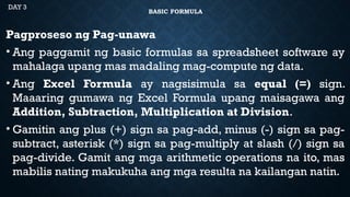BASIC FORMULA
Pagproseso ng Pag-unawa
• Ang paggamit ng basic formulas sa spreadsheet software ay
mahalaga upang mas madaling mag-compute ng data.
• Ang Excel Formula ay nagsisimula sa equal (=) sign.
Maaaring gumawa ng Excel Formula upang maisagawa ang
Addition, Subtraction, Multiplication at Division.
• Gamitin ang plus (+) sign sa pag-add, minus (-) sign sa pag-
subtract, asterisk (*) sign sa pag-multiply at slash (/) sign sa
pag-divide. Gamit ang mga arithmetic operations na ito, mas
mabilis nating makukuha ang mga resulta na kailangan natin.
DAY 3
 