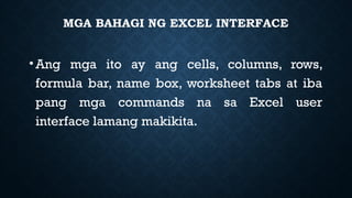 MGA BAHAGI NG EXCEL INTERFACE
•Ang mga ito ay ang cells, columns, rows,
formula bar, name box, worksheet tabs at iba
pang mga commands na sa Excel user
interface lamang makikita.
 