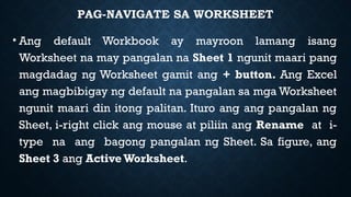 PAG-NAVIGATE SA WORKSHEET
• Ang default Workbook ay mayroon lamang isang
Worksheet na may pangalan na Sheet 1 ngunit maari pang
magdadag ng Worksheet gamit ang + button. Ang Excel
ang magbibigay ng default na pangalan sa mga Worksheet
ngunit maari din itong palitan. Ituro ang ang pangalan ng
Sheet, i-right click ang mouse at piliin ang Rename at i-
type na ang bagong pangalan ng Sheet. Sa figure, ang
Sheet 3 ang Active Worksheet.
 