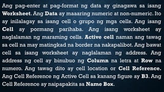 Ang pag-enter at pag-format ng data ay ginagawa sa isang
Worksheet. Ang Data ay maaaring numeric at non-numeric. Ito
ay inilalagay sa isang cell o grupo ng mga cells. Ang isang
Cell ay pormang parihaba. Ang isang worksheet ay
naglalaman ng maraming cells. Active cell naman ang tawag
sa cell na may matingkad na border na nakapalibot. Ang bawat
cell sa isang worksheet ay naglalaman ng address. Ang
address ng cell ay binubuo ng Column na letra at Row na
numero. Ang tawag dito ay cell location or Cell Reference.
Ang Cell Reference ng Active Cell sa kanang figure ay B3. Ang
Cell Reference ay naipapakita sa Name Box.
 