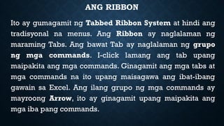ANG RIBBON
Ito ay gumagamit ng Tabbed Ribbon System at hindi ang
tradisyonal na menus. Ang Ribbon ay naglalaman ng
maraming Tabs. Ang bawat Tab ay naglalaman ng grupo
ng mga commands. I-click lamang ang tab upang
maipakita ang mga commands. Ginagamit ang mga tabs at
mga commands na ito upang maisagawa ang ibat-ibang
gawain sa Excel. Ang ilang grupo ng mga commands ay
mayroong Arrow, ito ay ginagamit upang maipakita ang
mga iba pang commands.
 