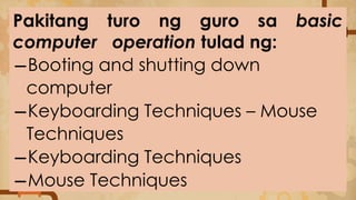 Pakitang turo ng guro sa basic
computer operation tulad ng:
−Booting and shutting down
computer
−Keyboarding Techniques – Mouse
Techniques
−Keyboarding Techniques
−Mouse Techniques
 