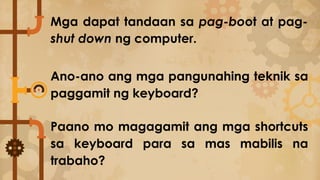Mga dapat tandaan sa pag-boot at pag-
shut down ng computer.
Ano-ano ang mga pangunahing teknik sa
paggamit ng keyboard?
Paano mo magagamit ang mga shortcuts
sa keyboard para sa mas mabilis na
trabaho?
 