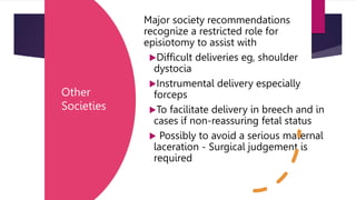 Other
Societies
Major society recommendations
recognize a restricted role for
episiotomy to assist with
Difficult deliveries eg, shoulder
dystocia
Instrumental delivery especially
forceps
To facilitate delivery in breech and in
cases if non-reassuring fetal status
 Possibly to avoid a serious maternal
laceration - Surgical judgement is
required
 