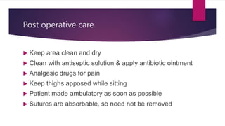 Post operative care
 Keep area clean and dry
 Clean with antiseptic solution & apply antibiotic ointment
 Analgesic drugs for pain
 Keep thighs apposed while sitting
 Patient made ambulatory as soon as possible
 Sutures are absorbable, so need not be removed
 