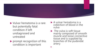  Vulvar hematoma is a rare
but potentially fatal
condition if left
undiagnosed and
untreated
 prompt recognition of this
condition is important
 A vulvar hematoma is a
collection of blood in the
vulva
 The vulva is soft tissue
mainly composed of smooth
muscle and loose connective
tissue and is supplied by
branches of the pudendal
artery

 