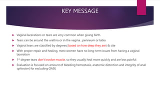 KEY MESSAGE
 Vaginal lacerations or tears are very common when giving birth.
 Tears can be around the urethra or in the vagina , perineum or labia
 Vaginal tears are classified by degrees( based on how deep they are) & site
 With proper repair and healing, most women have no long-term issues from having a vaginal
laceration
 1st degree tears don't involve muscle, so they usually heal more quickly and are less painful
 Evaluation is focused on amount of bleeding hemostasis, anatomic distortion and integrity of anal
sphincter( for excluding OASI)
 