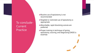 To conclude-
Current
Practice
Routine use of episiotomy is not
recommended
Targeted or restricted use of episiotomy is
appropriate
Absorbable, rapid dissolving sutures are
preferred
Proper training in technique of giving
episiotomy, suturing, and diagnosing OASIS is
essential
 
