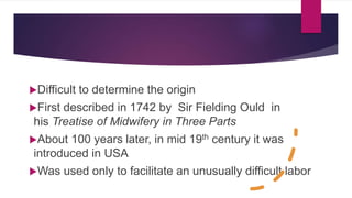 Origin of
Episiotomy
Difficult to determine the origin
First described in 1742 by Sir Fielding Ould in
his Treatise of Midwifery in Three Parts
About 100 years later, in mid 19th century it was
introduced in USA
Was used only to facilitate an unusually difficult labor
 