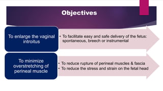 Objectives
• To facilitate easy and safe delivery of the fetus:
spontaneous, breech or instrumental
To enlarge the vaginal
introitus
• To reduce rupture of perineal muscles & fascia
• To reduce the stress and strain on the fetal head
To minimize
overstretching of
perineal muscle
 