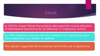 In 1920 Dr Joseph DeLee first publicly advocated the routine adoption
of mediolateral episiotomy for all deliveries in nulliparous women
By 1930s Diethelm asserted that the indications for episiotomy were
well established and needed no defense
This opinion supported the increasing trend of the use of episiotomy
Trends
 