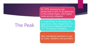 The Peak
By 1979, episiotomy was
performed in 63% of all deliveries
in the United States, with higher
rates among nulliparas
In Great Britain in the same era,
episiotomy rates ranged from 14-
96% among nulliparas and from
16-71% among multiparas
Was considered standard of care
by many obstetric care providers
 