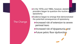 The Change
In the 1970s and 1980s, however, obstetric
providers began to question the routine use of
episiotomy
Evidence began to emerge that demonstrated
the potential consequences of episiotomy
Increased risk of extension to severe
perineal tears
Increased risk of dyspareunia, and
Future pelvic floor dysfunction
 