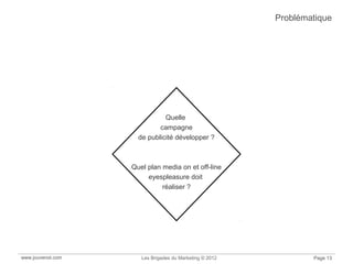 www.jouvenot.com Les Brigades du Marketing © 2012 Page 13
Problématique
Quelle
campagne
de publicité développer ?
Quel plan media on et off-line
eyespleasure doit
réaliser ?
 