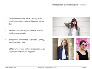 Proposition de campagne/ Piste N°2
• Confier la réalisation d’une campagne de
publicité au photographe et blogueur James
Bort
• Réaliser une campagne à base de portraits
de bloggeuses mode.
• Bloggeuses pressenties : Géraldine Dormoy,
Bety, Garance Doré…
• Utiliser un nouveau portrait chaque saison ou
un portrait différent par magazine
www.jouvenot.com Les Brigades du Marketing © 2012 Page 17
 