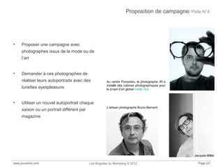 Proposition de campagne/ Piste N°4
• Proposer une campagne avec
photographes issus de la mode ou de
l’art
• Demander à ces photographes de
réaliser leurs autoportraits avec des
lunettes eyespleasure.
• Utiliser un nouvel autoportrait chaque
saison ou un portrait différent par
magazine
www.jouvenot.com Les Brigades du Marketing © 2012 Page 22
Au centre Pompidou, le photographe JR a
installé des cabines photographiques pour
le projet d’art global Inside Out.
L’artisan photographe Bruno Bernard
Jacques Millet
 