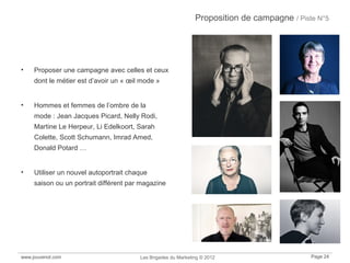 Proposition de campagne / Piste N°5
• Proposer une campagne avec celles et ceux
dont le métier est d’avoir un « œil mode »
• Hommes et femmes de l’ombre de la
mode : Jean Jacques Picard, Nelly Rodi,
Martine Le Herpeur, Li Edelkoort, Sarah
Colette, Scott Schumann, Imrad Amed,
Donald Potard …
• Utiliser un nouvel autoportrait chaque
saison ou un portrait différent par magazine
www.jouvenot.com Les Brigades du Marketing © 2012 Page 24
 