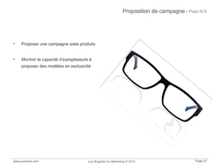 Proposition de campagne / Piste N°6
• Proposer une campagne axée produits
• Montrer la capacité d’eyespleasure à
proposer des modèles en exclusivité
www.jouvenot.com Les Brigades du Marketing © 2012 Page 27
 