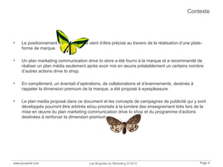 www.jouvenot.com Les Brigades du Marketing © 2012 Page 4
Contexte
• Le positionnement d’eyespleasure vient d’être précisé au travers de la réalisation d’une plate-
forme de marque.
• Un plan marketing communication drive to store a été fourni à la marque et a recommandé de
réaliser un plan média seulement après avoir mis en œuvre préalablement un certains nombre
d’autres actions drive to shop.
• En complément, un éventail d’opérations, de collaborations et d’évennements, destinés à
rappeler la dimension premium de la marque, a été proposé à eyespleasure.
• Le plan media proposé dans ce document et les concepts de campagnes de publicité qui y sont
développés pourront être arbitrés et/ou priorisés à la lumière des enseignement tirés lors de la
mise en œuvre du plan marketing communication drive to shop et du programme d’actions
destinées à renforcer la dimension premium d’eyespleasure.
 