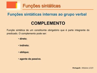 COMPLEMENTO
Função sintática de um constituinte obrigatório que é parte integrante do
predicado. O complemento pode ser:
• direto;
• indireto;
• oblíquo;
• agente da passiva.
Funções sintáticas
Funções sintáticas internas ao grupo verbal
Português - Módulos 1/2/3
 