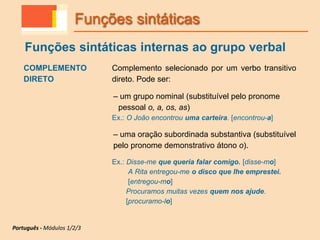 COMPLEMENTO
DIRETO
Complemento selecionado por um verbo transitivo
direto. Pode ser:
– um grupo nominal (substituível pelo pronome
pessoal o, a, os, as)
Ex.: O João encontrou uma carteira. [encontrou-a]
– uma oração subordinada substantiva (substituível
pelo pronome demonstrativo átono o).
Ex.: Disse-me que queria falar comigo. [disse-mo]
A Rita entregou-me o disco que lhe emprestei.
[entregou-mo]
Procuramos muitas vezes quem nos ajude.
[procuramo-lo]
Funções sintáticas
Funções sintáticas internas ao grupo verbal
Português - Módulos 1/2/3
 